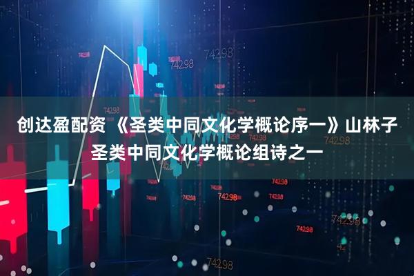 创达盈配资 《圣类中同文化学概论序一》山林子圣类中同文化学概论组诗之一