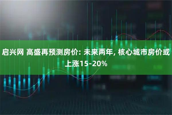 启兴网 高盛再预测房价: 未来两年, 核心城市房价或上涨15-20%