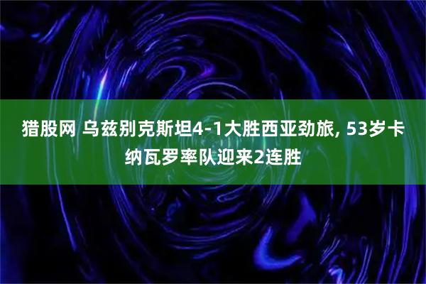 猎股网 乌兹别克斯坦4-1大胜西亚劲旅, 53岁卡纳瓦罗率队迎来2连胜