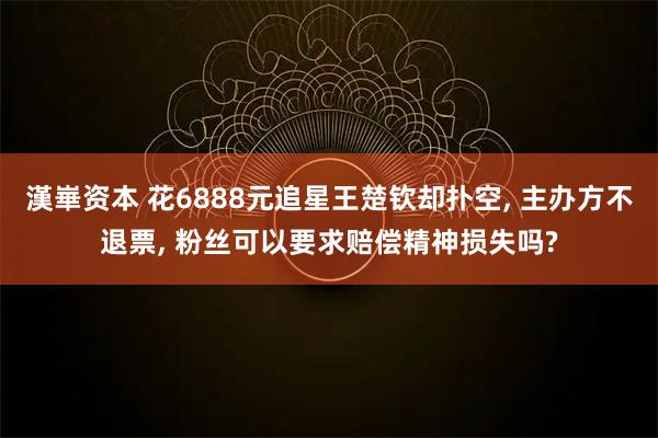漢崋资本 花6888元追星王楚钦却扑空, 主办方不退票, 粉丝可以要求赔偿精神损失吗?