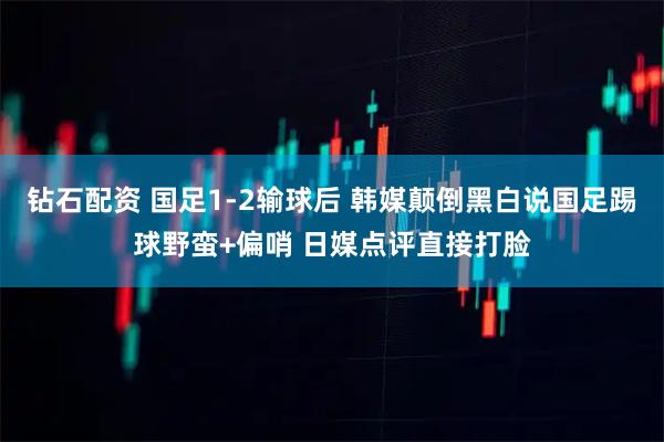 钻石配资 国足1-2输球后 韩媒颠倒黑白说国足踢球野蛮+偏哨 日媒点评直接打脸